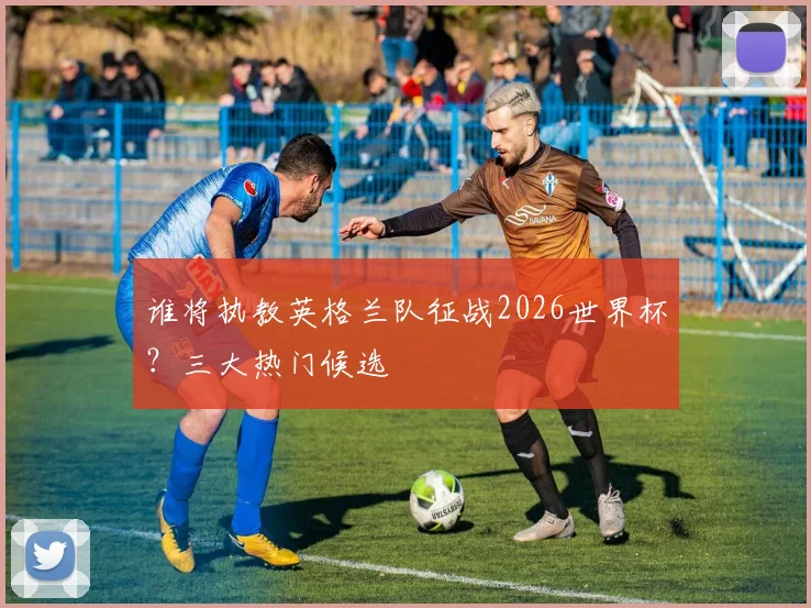 谁将执教英格兰队征战2026世界杯?三大热门候选