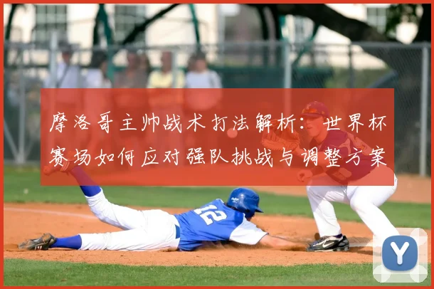 摩洛哥主帅战术打法解析:世界杯赛场如何应对强队挑战与调整方案