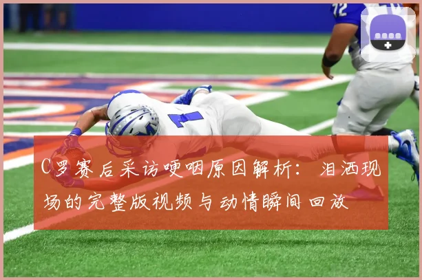 C罗赛后采访哽咽原因解析:泪洒现场的完整版视频与动情瞬间回放