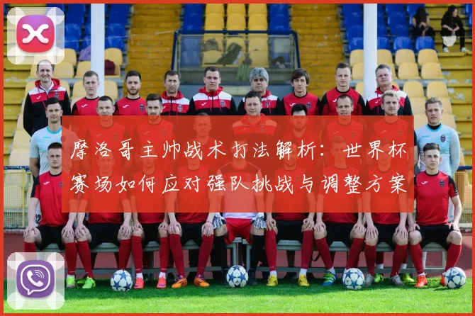 摩洛哥主帅战术打法解析:世界杯赛场如何应对强队挑战与调整方案