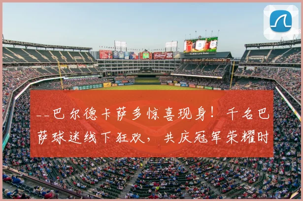 __巴尔德卡萨多惊喜现身!千名巴萨球迷线下狂欢,共庆冠军荣耀时刻__