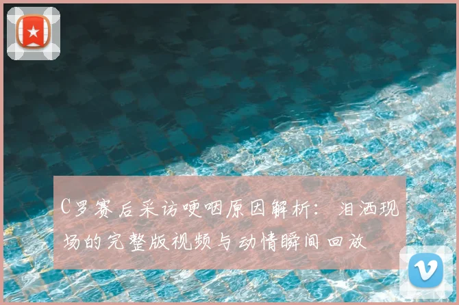C罗赛后采访哽咽原因解析:泪洒现场的完整版视频与动情瞬间回放