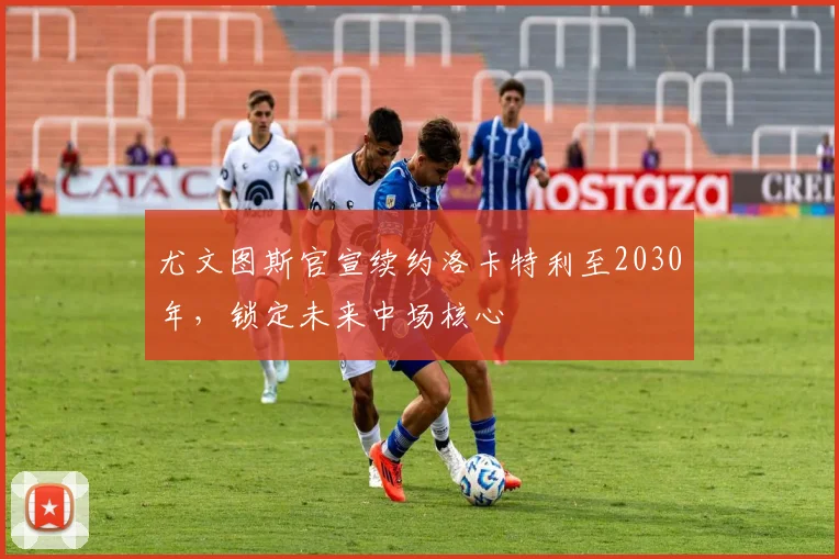 尤文图斯官宣续约洛卡特利至2030年,锁定未来中场核心