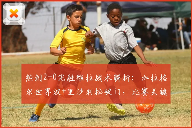 热刺2-0完胜维拉战术解析:加拉格尔世界波+里沙利松破门,比赛关键点复盘