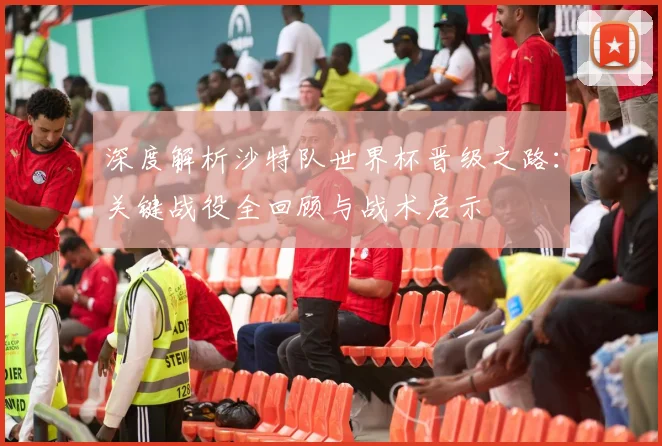 深度解析沙特队世界杯晋级之路:关键战役全回顾与战术启示