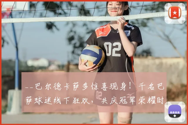 __巴尔德卡萨多惊喜现身!千名巴萨球迷线下狂欢,共庆冠军荣耀时刻__